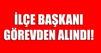 İLÇE BAŞKANI GÖREVDEN ALINDI 