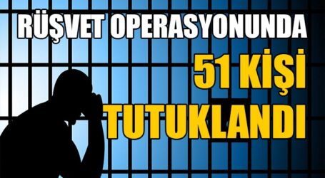RÜŞVET OPERASYONUNDA 51 KİŞİ TUTUKLANDI