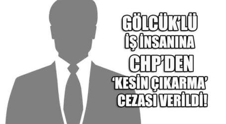 GÖLCÜK’LÜ İŞ İNSANINA  CHP’DEN ‘KESİN ÇIKARMA’ CEZASI VERİLDİ!